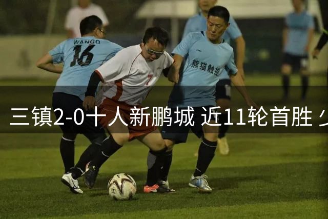 三镇2-0十人新鹏城 近11轮首胜 少赛1场距海牛3分 21岁新星生涯首球