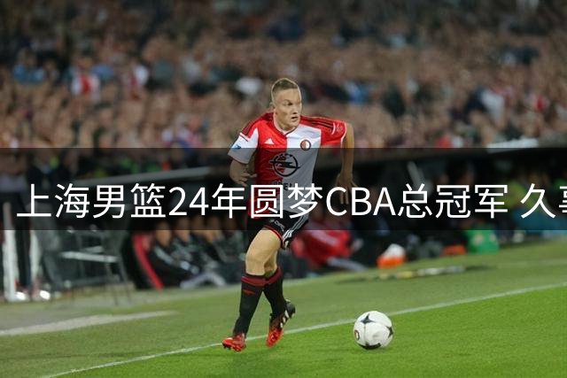 上海男篮24年圆梦CBA总冠军 久事集团苦心经营终见曙光