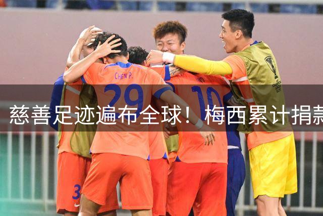 慈善足迹遍布全球！梅西累计捐款超1亿欧元 中国多地受惠