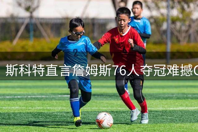 斯科特直言詹姆斯76人夺冠难撼GOAT格局 乔丹六冠神迹仍是标杆